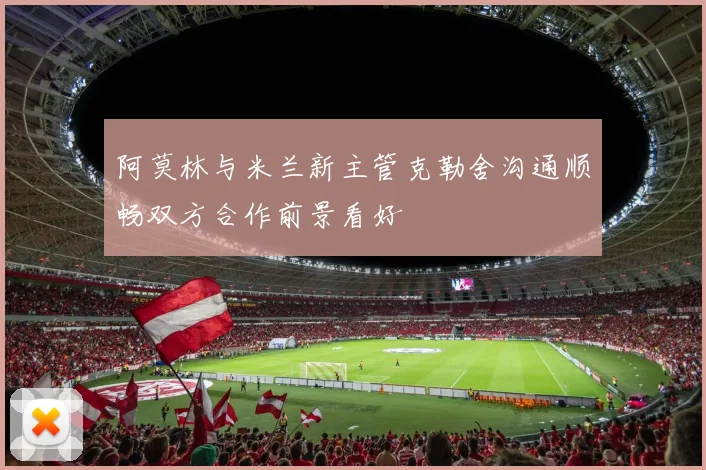 阿莫林与米兰新主管克勒舍沟通顺畅双方合作前景看好