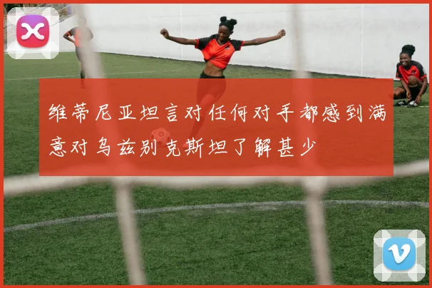 维蒂尼亚坦言对任何对手都感到满意对乌兹别克斯坦了解甚少