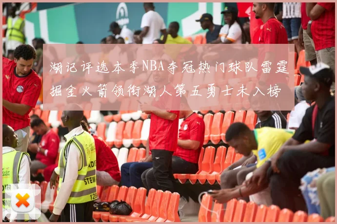 湖记评选本季NBA夺冠热门球队雷霆掘金火箭领衔湖人第五勇士未入榜单