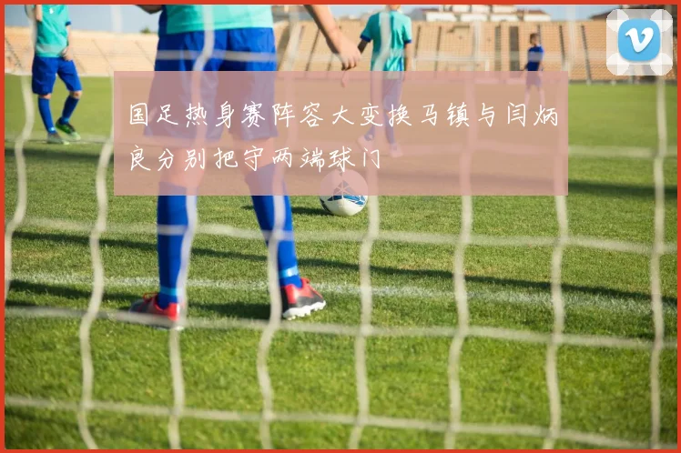 国足热身赛阵容大变换马镇与闫炳良分别把守两端球门