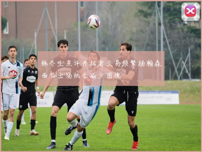 韩乔生点评开拓者交易频繁杨瀚森面临出场机会减少困境