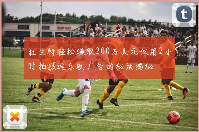 杜兰特轻松赚取200万美元仅用2小时拍摄适乐肤广告的秘诀揭秘