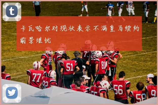 卡瓦哈尔对现状表示不满皇马续约前景堪忧