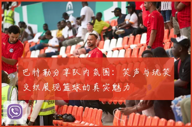 巴特勒分享队内氛围：笑声与玩笑交织展现篮球的真实魅力