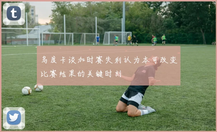 乌度卡谈加时赛失利认为本可改变比赛结果的关键时刻
