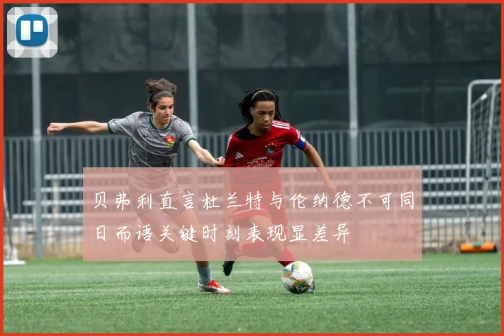 贝弗利直言杜兰特与伦纳德不可同日而语关键时刻表现显差异