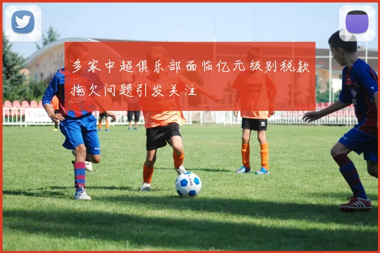多家中超俱乐部面临亿元级别税款拖欠问题引发关注