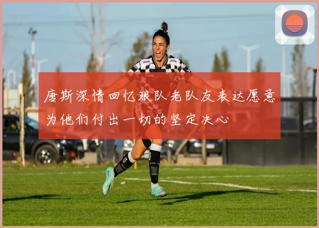 唐斯深情回忆狼队老队友表达愿意为他们付出一切的坚定决心